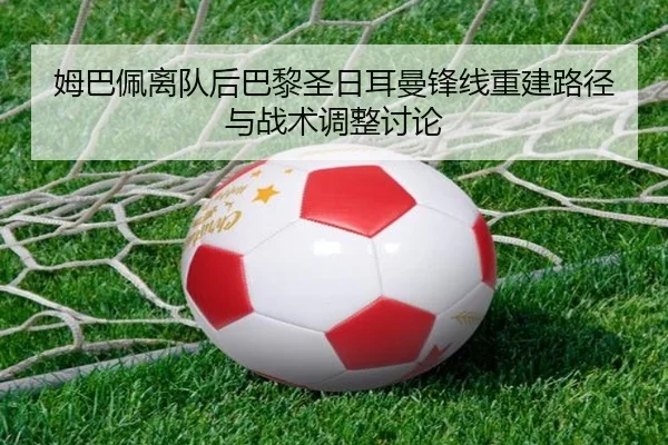 姆巴佩离队后巴黎圣日耳曼锋线重建路径与战术调整讨论 - leyu