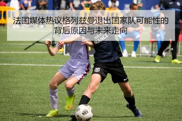 法国媒体热议格列兹曼退出国家队可能性的背后原因与未来走向（leyu）