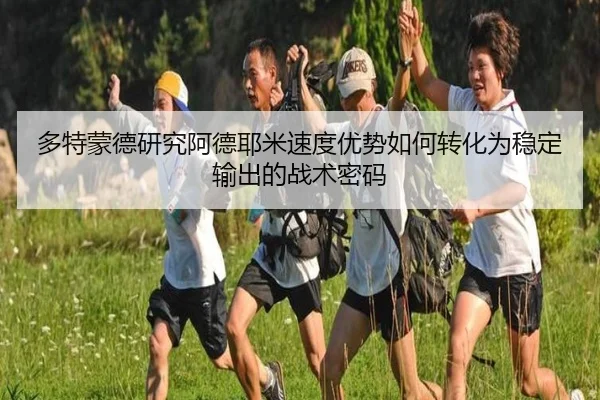多特蒙德研究阿德耶米速度优势如何转化为稳定输出的战术密码 - leyu
